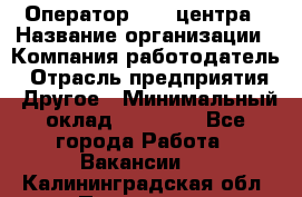 Оператор call-центра › Название организации ­ Компания-работодатель › Отрасль предприятия ­ Другое › Минимальный оклад ­ 15 000 - Все города Работа » Вакансии   . Калининградская обл.,Приморск г.